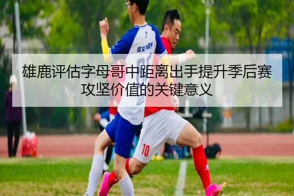 雄鹿评估字母哥中距离出手提升季后赛攻坚价值的关键意义
