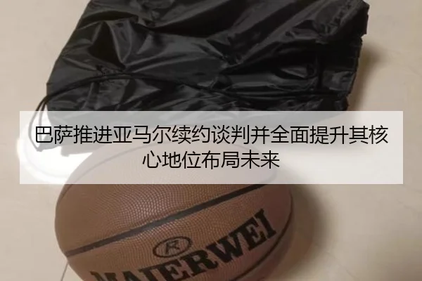 巴萨推进亚马尔续约谈判并全面提升其核心地位布局未来