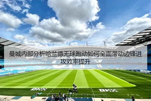 曼城内部分析哈兰德无球跑动如何全面带动边锋进攻效率提升