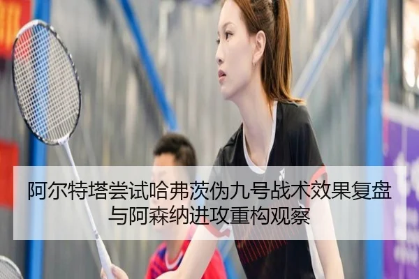 阿尔特塔尝试哈弗茨伪九号战术效果复盘与阿森纳进攻重构观察