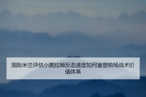 国际米兰评估小图拉姆反击速度如何重塑前场战术价值体系