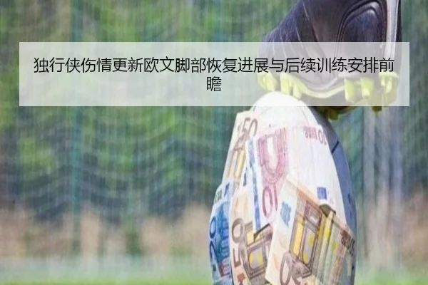 独行侠伤情更新欧文脚部恢复进展与后续训练安排前瞻