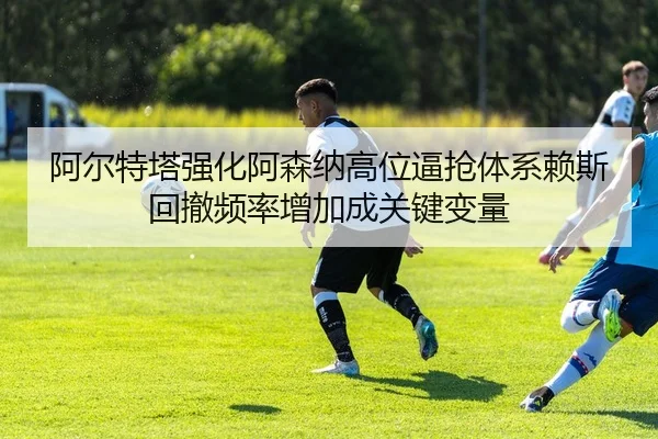 阿尔特塔强化阿森纳高位逼抢体系赖斯回撤频率增加成关键变量